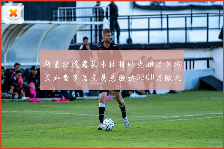 斯基拉透露莱韦林将以先租后买方式加盟罗马交易总额达3500万欧元