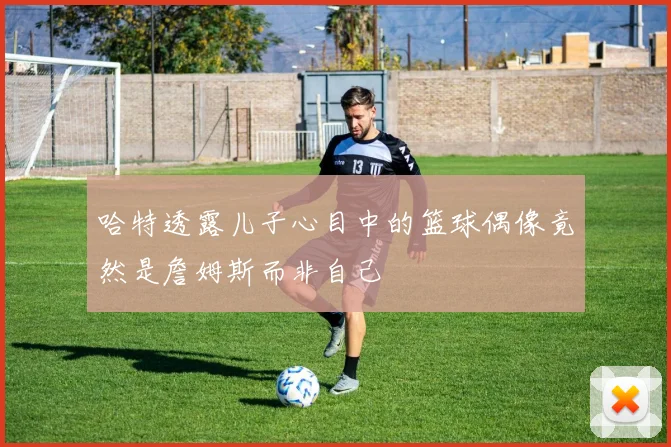 哈特透露儿子心目中的篮球偶像竟然是詹姆斯而非自己