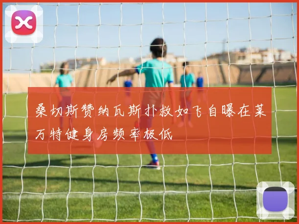 桑切斯赞纳瓦斯扑救如飞自曝在莱万特健身房频率极低