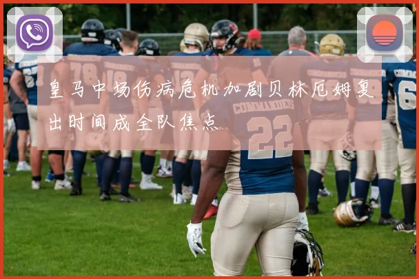 皇马中场伤病危机加剧贝林厄姆复出时间成全队焦点
