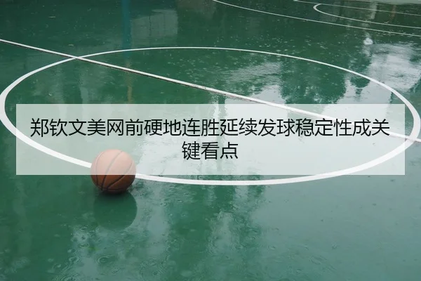 郑钦文美网前硬地连胜延续发球稳定性成关键看点