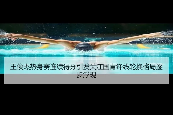 王俊杰热身赛连续得分引发关注国青锋线轮换格局逐步浮现
